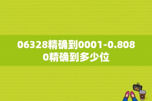 06328精确到0001-0.8080精确到多少位