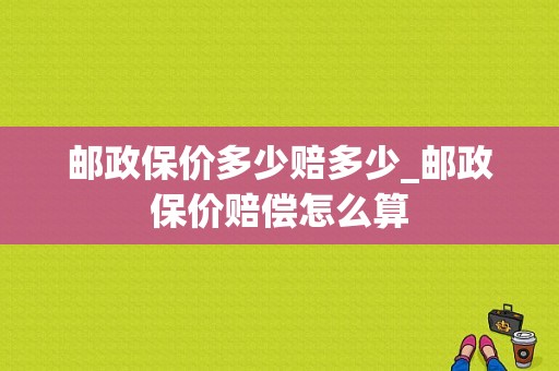 邮政保价多少赔多少_邮政保价赔偿怎么算