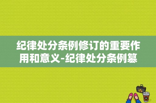 纪律处分条例修订的重要作用和意义-纪律处分条例篡改