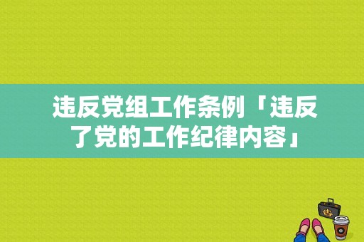  违反党组工作条例「违反了党的工作纪律内容」
